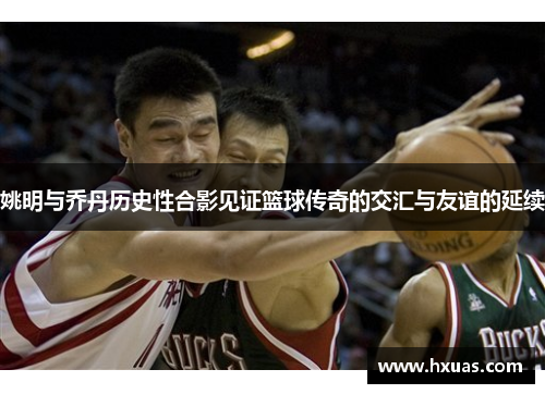 姚明与乔丹历史性合影见证篮球传奇的交汇与友谊的延续