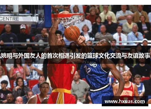 姚明与外国友人的首次相遇引发的篮球文化交流与友谊故事