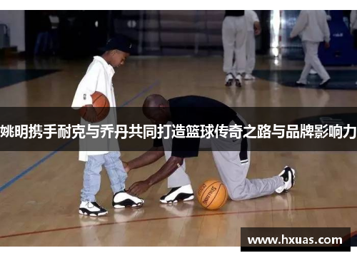 姚明携手耐克与乔丹共同打造篮球传奇之路与品牌影响力