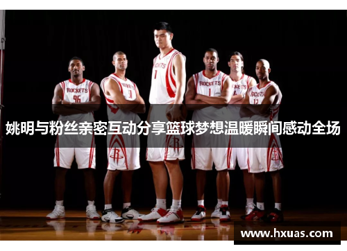 姚明与粉丝亲密互动分享篮球梦想温暖瞬间感动全场